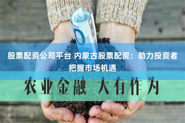 股票配资公司平台 内蒙古股票配资：助力投资者把握市场机遇