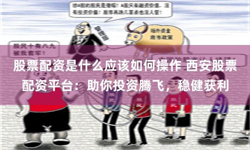 股票配资是什么应该如何操作 西安股票配资平台：助你投资腾飞，稳健获利