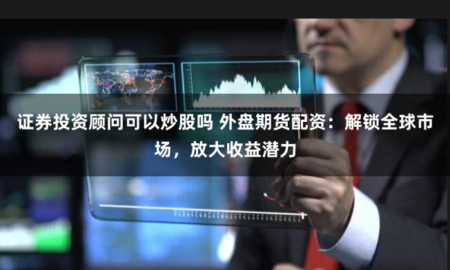 证券投资顾问可以炒股吗 外盘期货配资：解锁全球市场，放大收益潜力