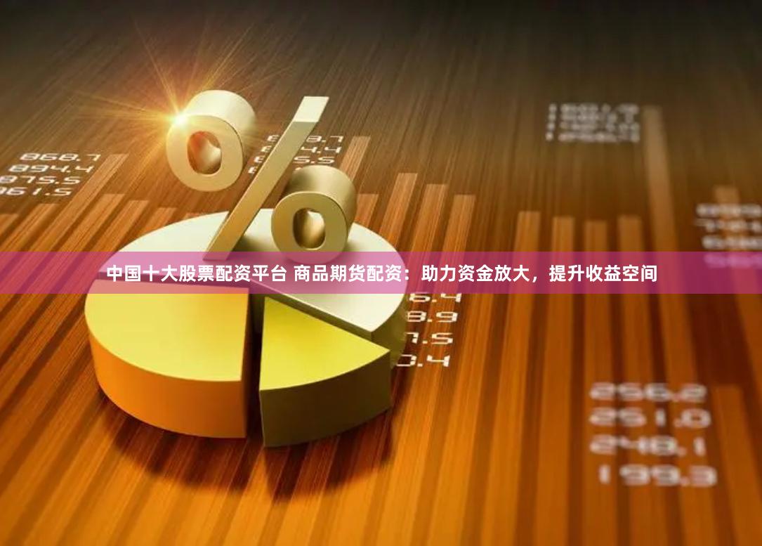 中国十大股票配资平台 商品期货配资：助力资金放大，提升收益空间