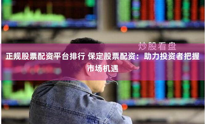 正规股票配资平台排行 保定股票配资：助力投资者把握市场机遇