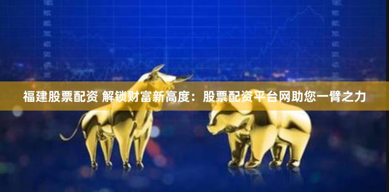 福建股票配资 解锁财富新高度：股票配资平台网助您一臂之力