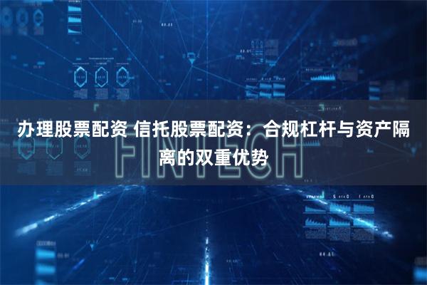 办理股票配资 信托股票配资：合规杠杆与资产隔离的双重优势