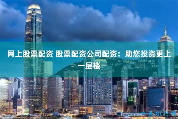 网上股票配资 股票配资公司配资：助您投资更上一层楼