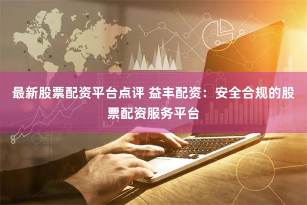 最新股票配资平台点评 益丰配资：安全合规的股票配资服务平台