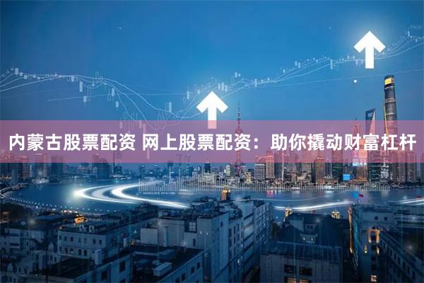 内蒙古股票配资 网上股票配资：助你撬动财富杠杆