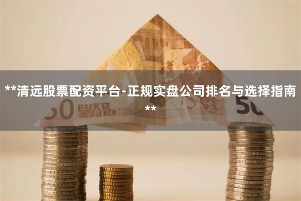 **清远股票配资平台-正规实盘公司排名与选择指南**